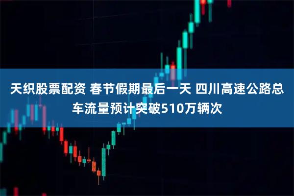 天织股票配资 春节假期最后一天 四川高速公路总车流量预计突破510万辆次