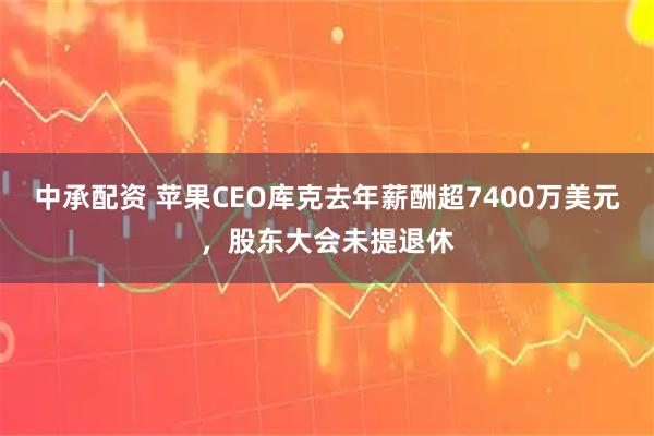 中承配资 苹果CEO库克去年薪酬超7400万美元，股东大会未提退休