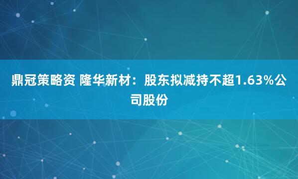 鼎冠策略资 隆华新材：股东拟减持不超1.63%公司股份