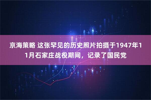 京海策略 这张罕见的历史照片拍摄于1947年11月石家庄战役期间，记录了国民党