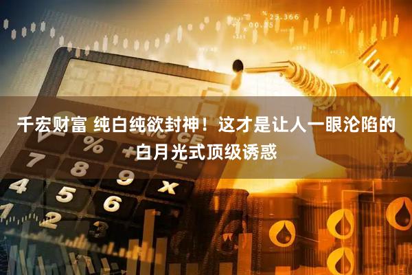 千宏财富 纯白纯欲封神！这才是让人一眼沦陷的白月光式顶级诱惑