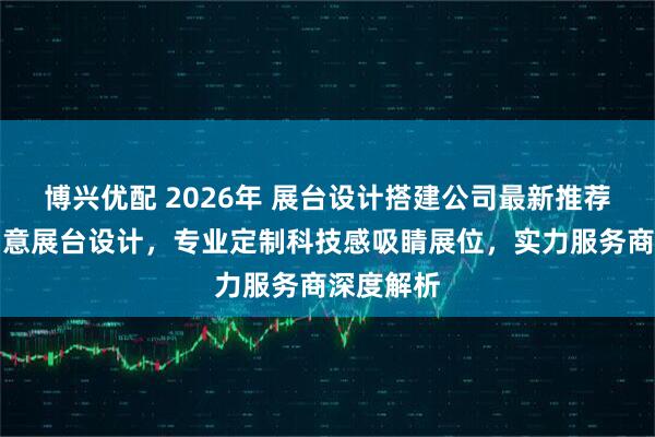 博兴优配 2026年 展台设计搭建公司最新推荐：全球创意展台设计，专业定制科技感吸睛展位，实力服务商深度解析