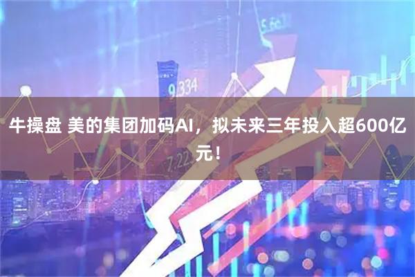 牛操盘 美的集团加码AI，拟未来三年投入超600亿元！