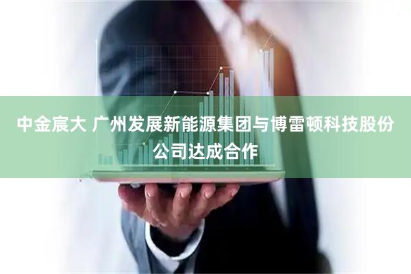 中金宸大 广州发展新能源集团与博雷顿科技股份公司达成合作