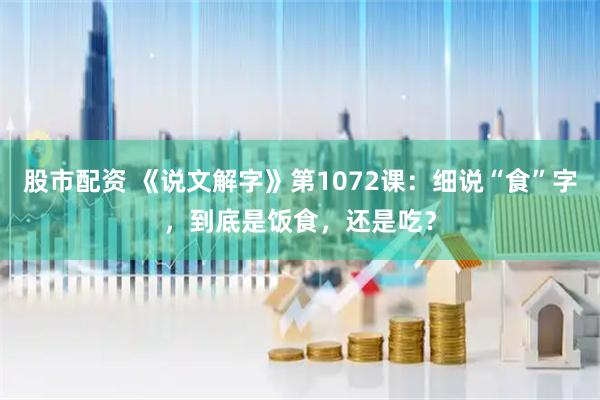 股市配资 《说文解字》第1072课：细说“食”字，到底是饭食，还是吃？