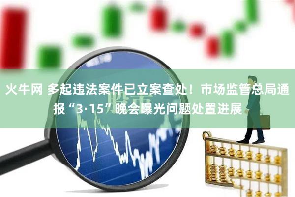 火牛网 多起违法案件已立案查处！市场监管总局通报“3·15”晚会曝光问题处置进展