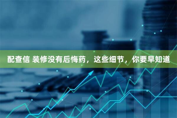 配查信 装修没有后悔药,这些细节,你要早知道