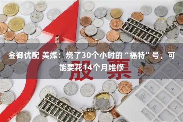 金御优配 美媒：烧了30个小时的“福特”号，可能要花14个月维修