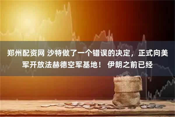 郑州配资网 沙特做了一个错误的决定，正式向美军开放法赫德空军基地！ 伊朗之前已经