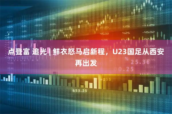 点登富 追光 | 鲜衣怒马启新程，U23国足从西安再出发
