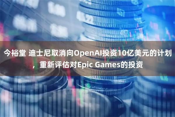 今裕堂 迪士尼取消向OpenAI投资10亿美元的计划，重新评估对Epic Games的投资