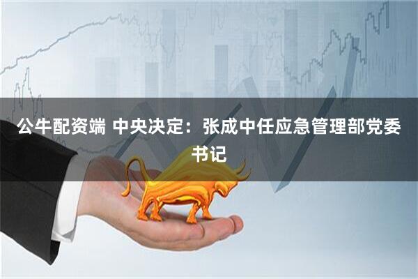 公牛配资端 中央决定：张成中任应急管理部党委书记