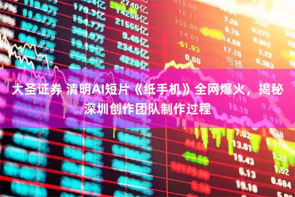 大圣证券 清明AI短片《纸手机》全网爆火，揭秘深圳创作团队制作过程