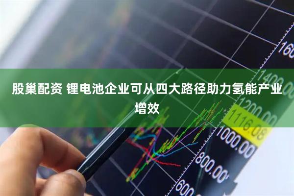 股巢配资 锂电池企业可从四大路径助力氢能产业增效