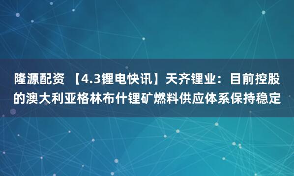 隆源配资 【4.3锂电快讯】天齐锂业：目前控股的澳大利亚格林布什锂矿燃料供应体系保持稳定