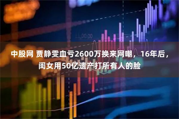 中股网 贾静雯血亏2600万换来网嘲，16年后，闺女用50亿遗产打所有人的脸