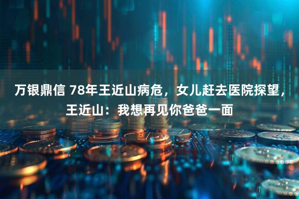 万银鼎信 78年王近山病危，女儿赶去医院探望，王近山：我想再见你爸爸一面