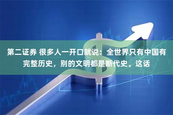 第二证券 很多人一开口就说：全世界只有中国有完整历史，别的文明都是断代史。这话