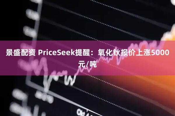 景盛配资 PriceSeek提醒：氧化钬报价上涨5000元/吨