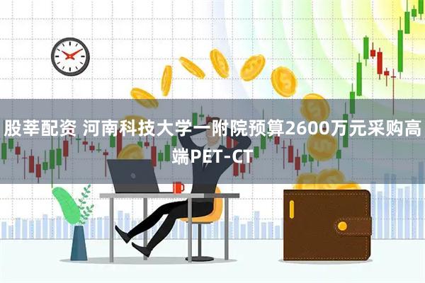 股莘配资 河南科技大学一附院预算2600万元采购高端PET-CT