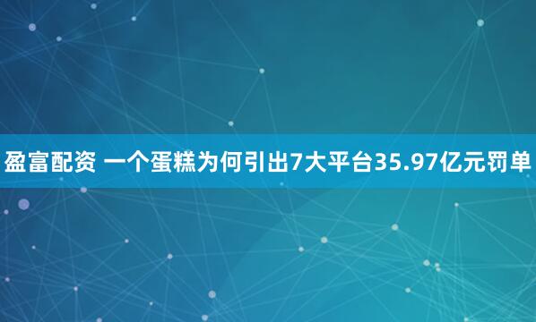 盈富配资 一个蛋糕为何引出7大平台35.97亿元罚单
