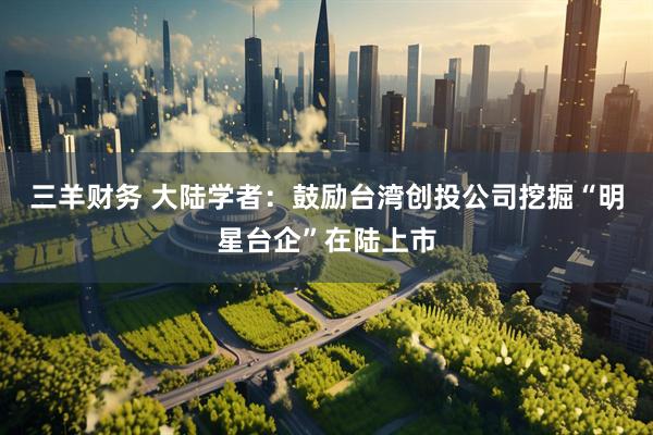 三羊财务 大陆学者：鼓励台湾创投公司挖掘“明星台企”在陆上市
