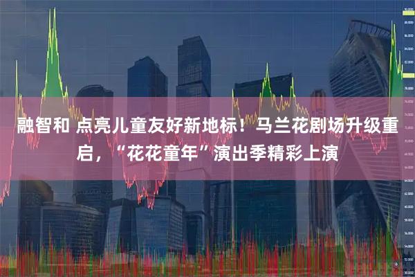 融智和 点亮儿童友好新地标！马兰花剧场升级重启，“花花童年”演出季精彩上演