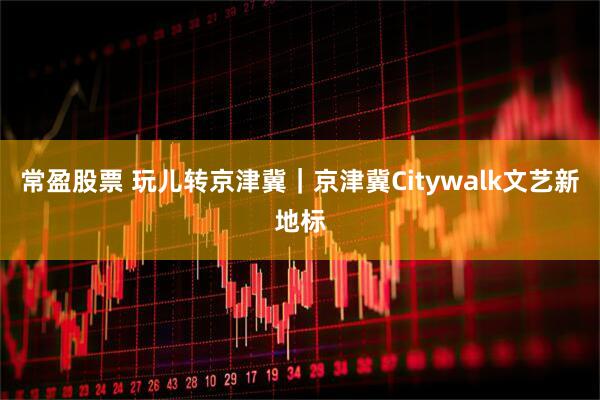 常盈股票 玩儿转京津冀｜京津冀Citywalk文艺新地标