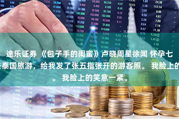 途乐证券 《包子手的闺蜜》卢晓周星徐闻 怀孕七周的闺蜜去泰国旅游，给我发了张五指张开的游客照。 我脸上的笑意一紧。