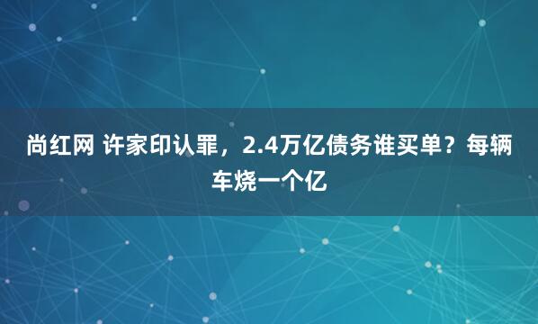 尚红网 许家印认罪，2.4万亿债务谁买单？每辆车烧一个亿