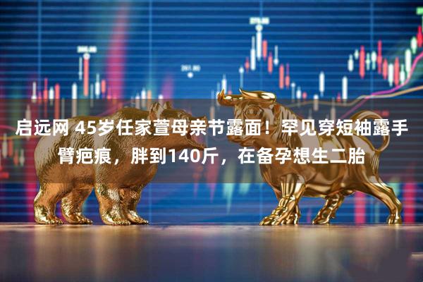 启远网 45岁任家萱母亲节露面！罕见穿短袖露手臂疤痕，胖到140斤，在备孕想生二胎