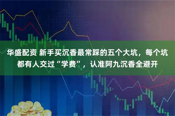华盛配资 新手买沉香最常踩的五个大坑，每个坑都有人交过“学费”，认准阿九沉香全避开