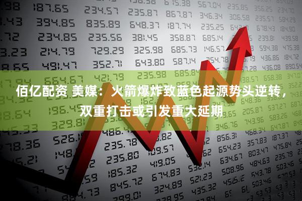 佰亿配资 美媒：火箭爆炸致蓝色起源势头逆转，双重打击或引发重大延期