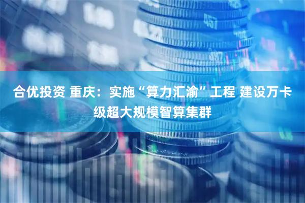合优投资 重庆：实施“算力汇渝”工程 建设万卡级超大规模智算集群