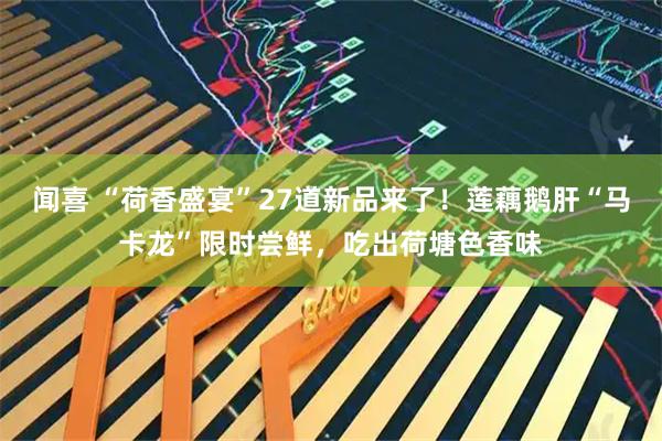 闻喜 “荷香盛宴”27道新品来了！莲藕鹅肝“马卡龙”限时尝鲜，吃出荷塘色香味