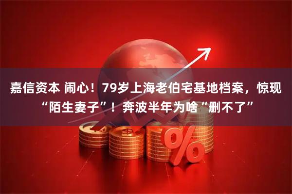 嘉信资本 闹心！79岁上海老伯宅基地档案，惊现“陌生妻子”！奔波半年为啥“删不了”