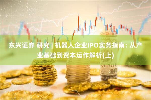东兴证券 研究 | 机器人企业IPO实务指南: 从产业基础到资本运作解析(上)