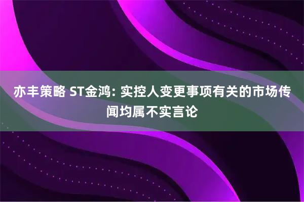 亦丰策略 ST金鸿: 实控人变更事项有关的市场传闻均属不实言论