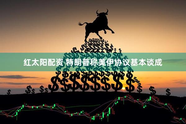 红太阳配资 特朗普称美伊协议基本谈成