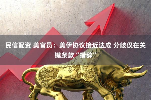 民信配资 美官员：美伊协议接近达成 分歧仅在关键条款“措辞”