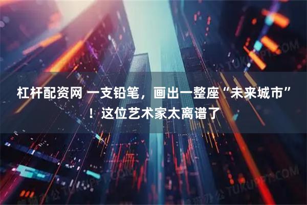 杠杆配资网 一支铅笔，画出一整座“未来城市”！这位艺术家太离谱了