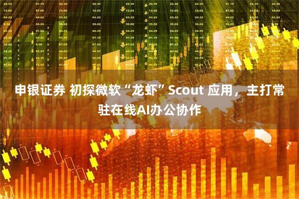 申银证券 初探微软“龙虾”Scout 应用，主打常驻在线AI办公协作