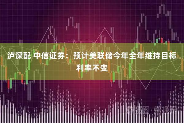 泸深配 中信证券:预计美联储今年全年维持目标利率不变