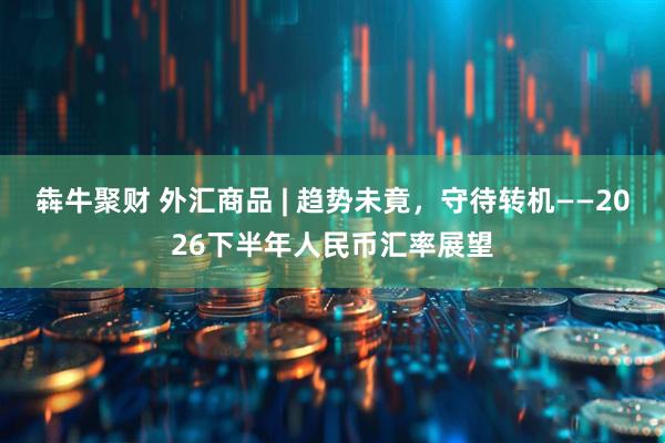 犇牛聚财 外汇商品 | 趋势未竟，守待转机——2026下半年人民币汇率展望