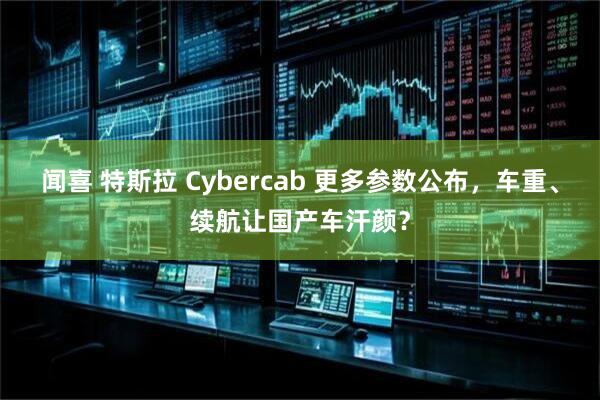 闻喜 特斯拉 Cybercab 更多参数公布，车重、续航让国产车汗颜？