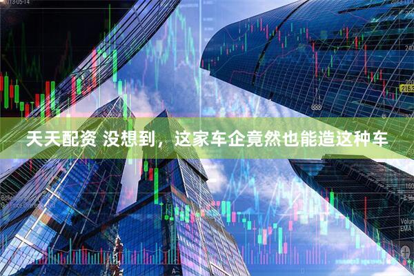 天天配资 没想到，这家车企竟然也能造这种车
